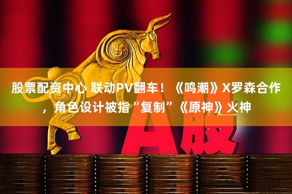 股票配资中心 联动PV翻车！《鸣潮》X罗森合作，角色设计被指“复制”《原神》火神