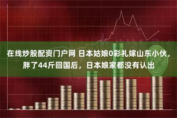 在线炒股配资门户网 日本姑娘0彩礼嫁山东小伙,胖了44斤回国后,日本娘家都没有认出