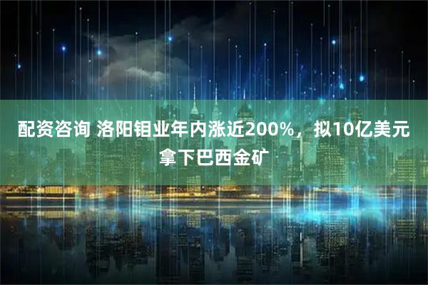配资咨询 洛阳钼业年内涨近200%，拟10亿美元拿下巴西金矿