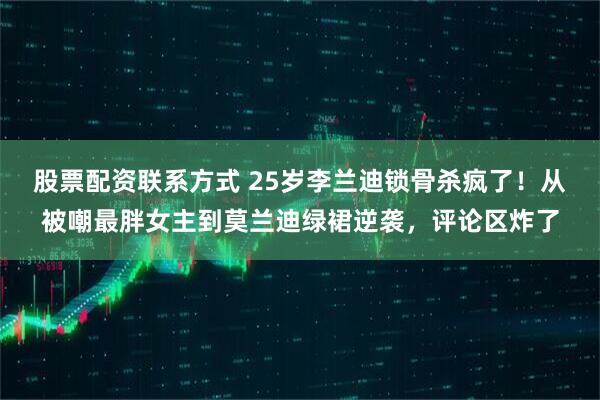 股票配资联系方式 25岁李兰迪锁骨杀疯了！从被嘲最胖女主到莫兰迪绿裙逆袭，评论区炸了