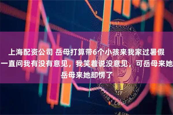 上海配资公司 岳母打算带6个小孩来我家过暑假，老婆一直问我有没有意见，我笑着说没意见，可岳母来她却愣了