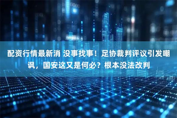 配资行情最新消 没事找事！足协裁判评议引发嘲讽，国安这又是何必？根本没法改判