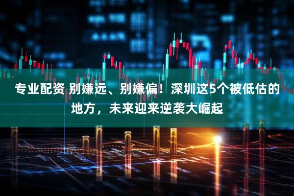 专业配资 别嫌远、别嫌偏！深圳这5个被低估的地方，未来迎来逆袭大崛起