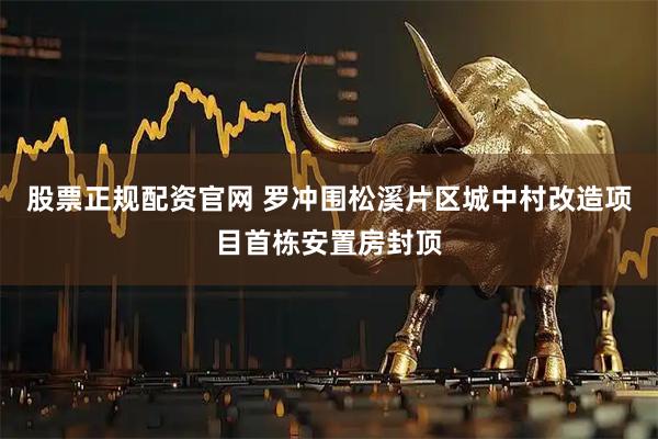 股票正规配资官网 罗冲围松溪片区城中村改造项目首栋安置房封顶