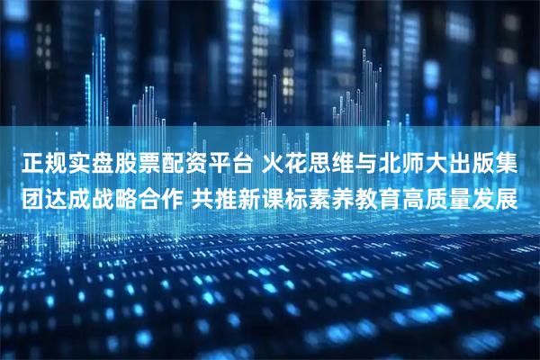正规实盘股票配资平台 火花思维与北师大出版集团达成战略合作 共推新课标素养教育高质量发展