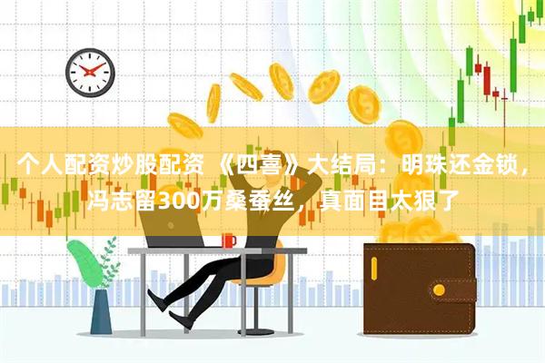 个人配资炒股配资 《四喜》大结局：明珠还金锁，冯志留300万桑蚕丝，真面目太狠了